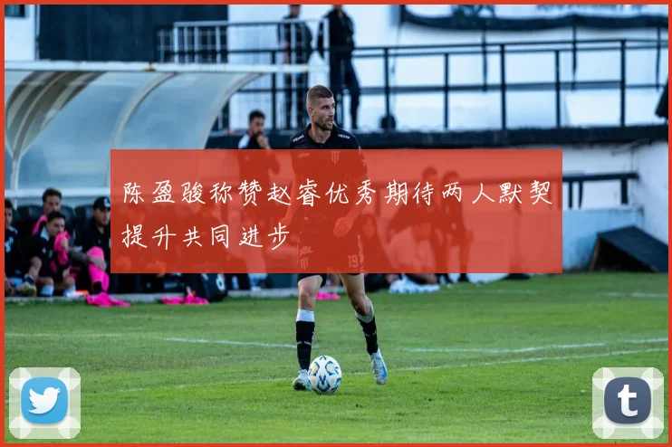 陈盈骏称赞赵睿优秀期待两人默契提升共同进步