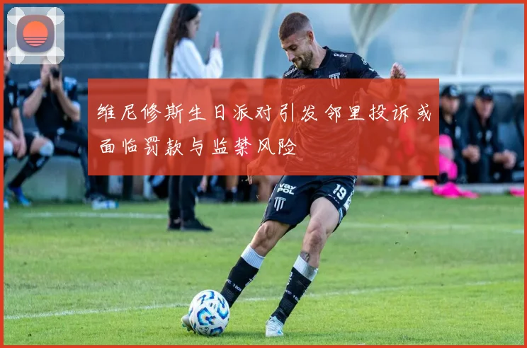 维尼修斯生日派对引发邻里投诉或面临罚款与监禁风险