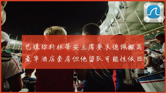 巴媒称科林蒂安主席要求德佩搬离豪华酒店套房但他留队可能性依旧较大