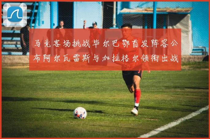 马竞客场挑战毕尔巴鄂首发阵容公布阿尔瓦雷斯与加拉格尔领衔出战