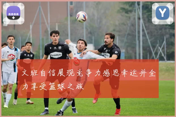 文班自信展现竞争力感恩幸运并全力享受篮球之旅