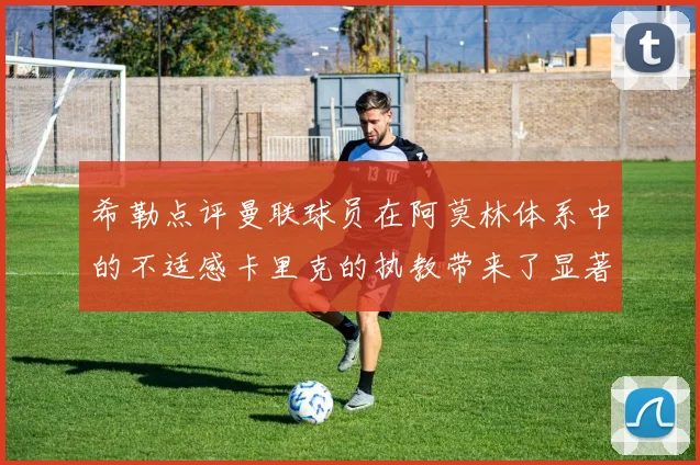 希勒点评曼联球员在阿莫林体系中的不适感卡里克的执教带来了显著变化