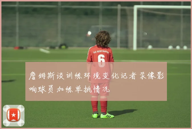 詹姆斯谈训练环境变化记者录像影响球员加练单挑情况