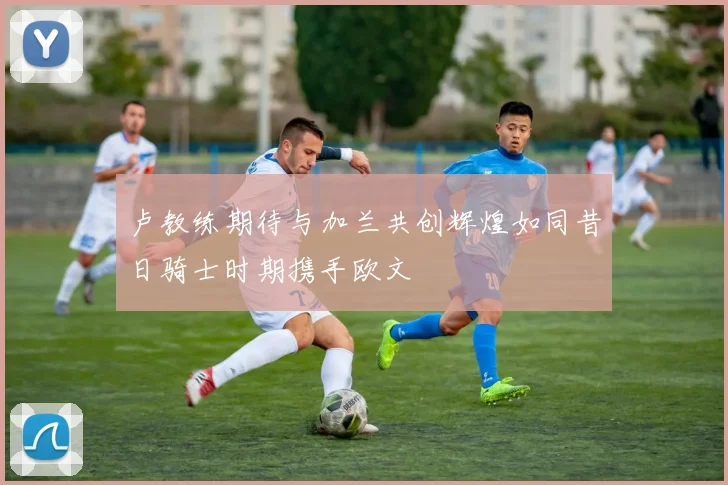 卢教练期待与加兰共创辉煌如同昔日骑士时期携手欧文