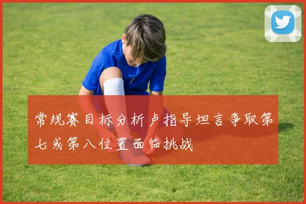 常规赛目标分析卢指导坦言争取第七或第八位置面临挑战