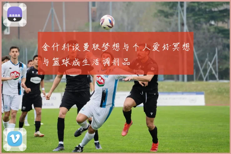 舍什科谈曼联梦想与个人爱好冥想与篮球成生活调剂品