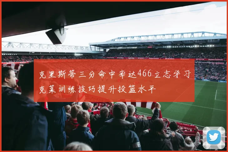 克里斯蒂三分命中率达466立志学习克莱训练技巧提升投篮水平