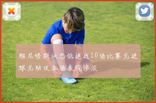 维尼修斯状态低迷近10场比赛无进球无助攻本场表现惨淡