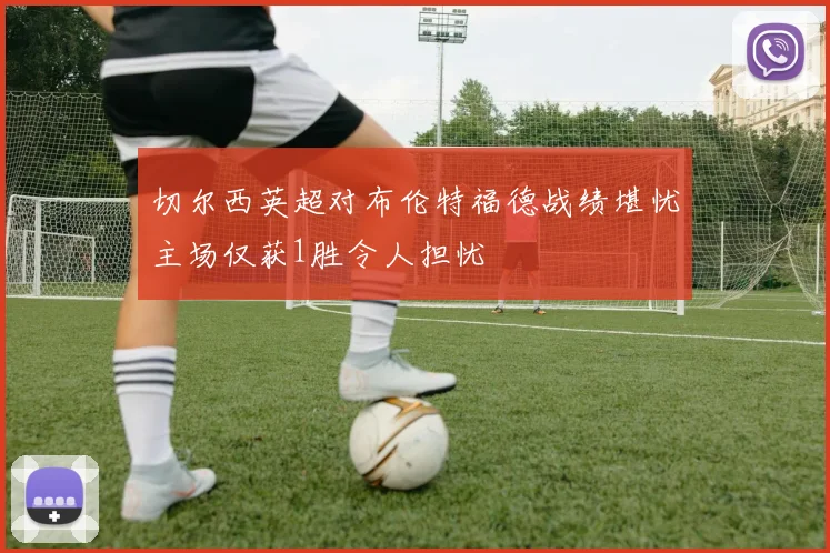 切尔西英超对布伦特福德战绩堪忧主场仅获1胜令人担忧