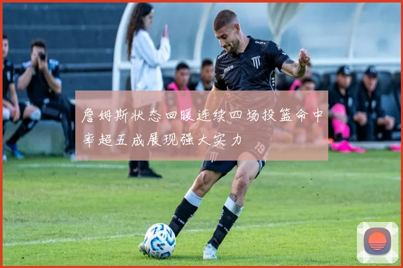 詹姆斯状态回暖连续四场投篮命中率超五成展现强大实力
