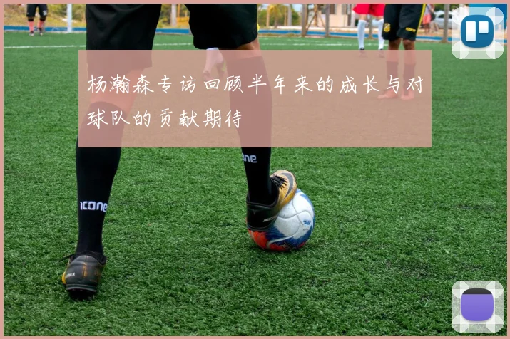 杨瀚森专访回顾半年来的成长与对球队的贡献期待