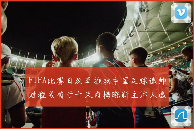 FIFA比赛日改革推动中国足球选帅进程或将于十天内揭晓新主帅人选