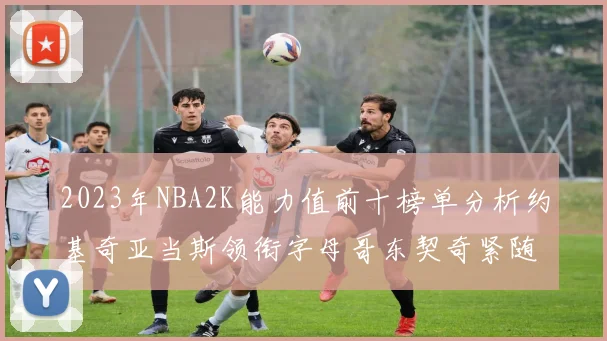 2023年NBA2K能力值前十榜单分析约基奇亚当斯领衔字母哥东契奇紧随其后