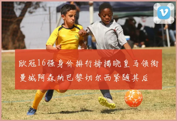 欧冠16强身价排行榜揭晓皇马领衔曼城阿森纳巴黎切尔西紧随其后