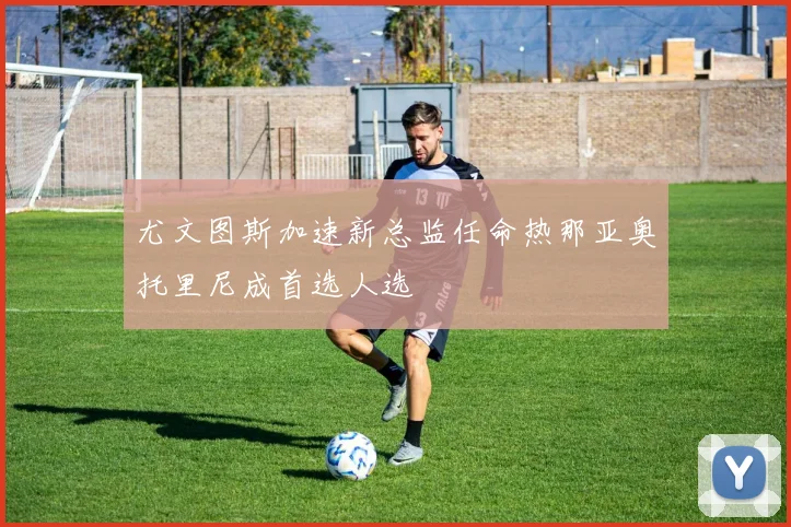 尤文图斯加速新总监任命热那亚奥托里尼成首选人选