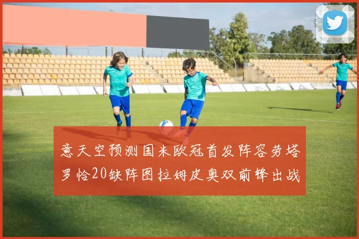 意天空预测国米欧冠首发阵容劳塔罗恰20缺阵图拉姆皮奥双前锋出战