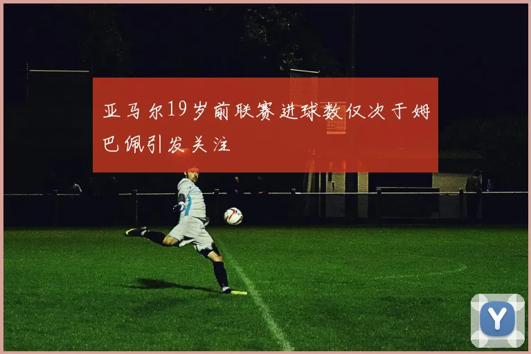 亚马尔19岁前联赛进球数仅次于姆巴佩引发关注