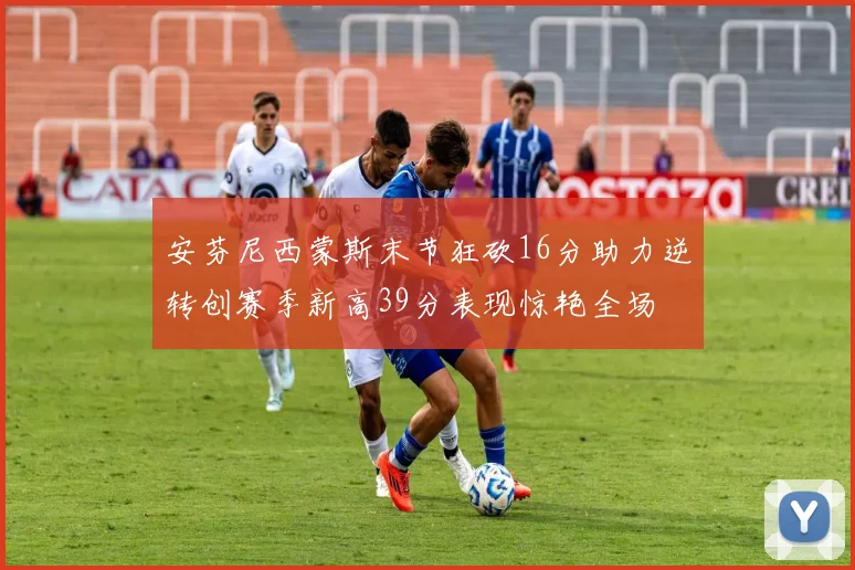 安芬尼西蒙斯末节狂砍16分助力逆转创赛季新高39分表现惊艳全场