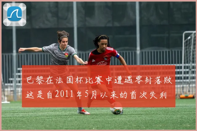 巴黎在法国杯比赛中遭遇零封落败这是自2011年5月以来的首次失利