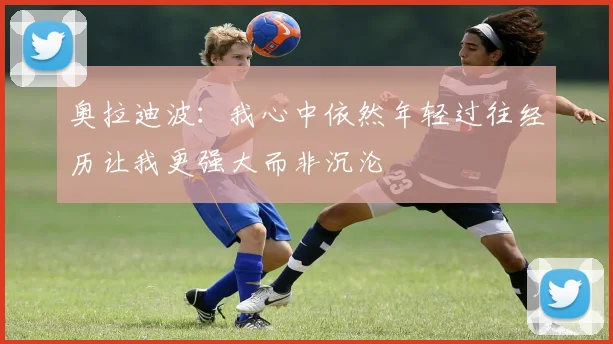 奥拉迪波：我心中依然年轻过往经历让我更强大而非沉沦