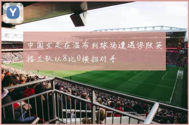 中国女足在温布利球场遭遇惨败英格兰队以8比0横扫对手