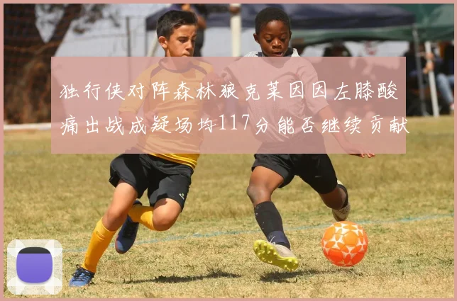 独行侠对阵森林狼克莱因因左膝酸痛出战成疑场均117分能否继续贡献