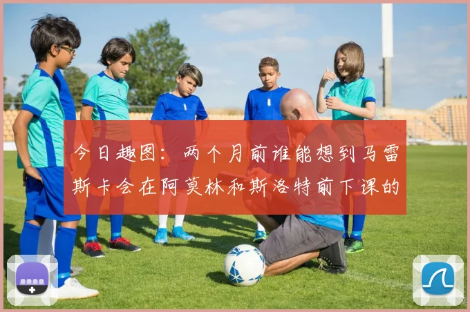 今日趣图：两个月前谁能想到马雷斯卡会在阿莫林和斯洛特前下课的戏剧性转折