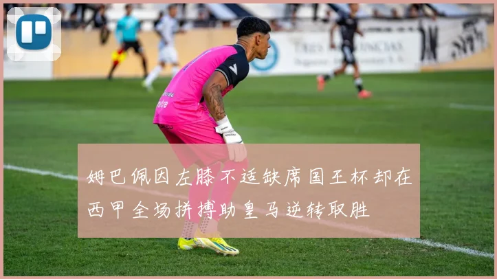姆巴佩因左膝不适缺席国王杯却在西甲全场拼搏助皇马逆转取胜