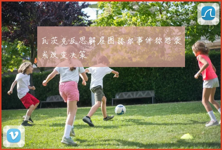 瓦茨克反思解雇图赫尔事件称恐袭或改变决策