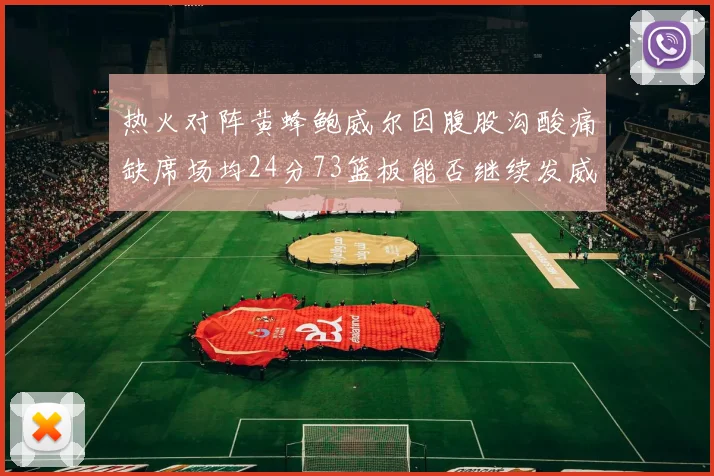 热火对阵黄蜂鲍威尔因腹股沟酸痛缺席场均24分73篮板能否继续发威