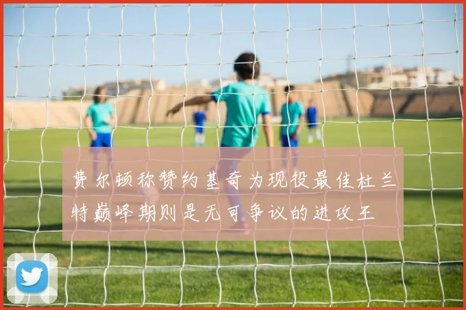 费尔顿称赞约基奇为现役最佳杜兰特巅峰期则是无可争议的进攻王