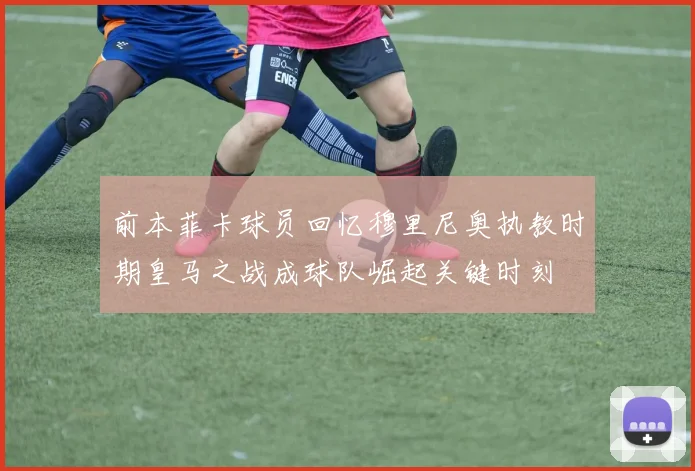 前本菲卡球员回忆穆里尼奥执教时期皇马之战成球队崛起关键时刻