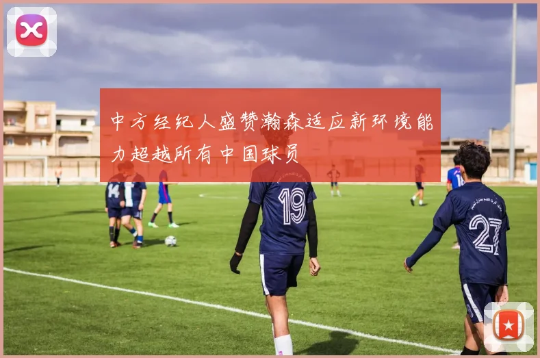 中方经纪人盛赞瀚森适应新环境能力超越所有中国球员