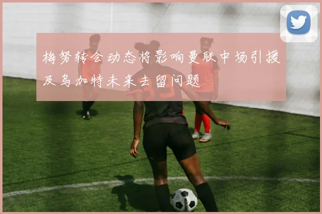 梅努转会动态将影响曼联中场引援及乌加特未来去留问题