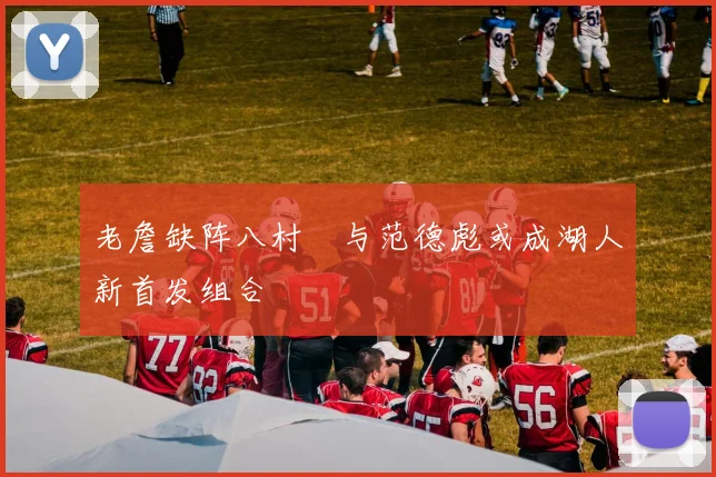 老詹缺阵八村塁与范德彪或成湖人新首发组合