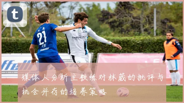 媒体人分析主教练对林葳的批评与机会并存的培养策略