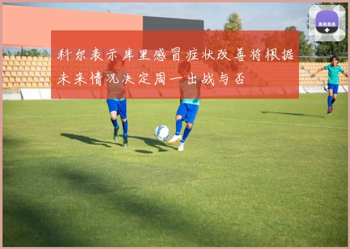 科尔表示库里感冒症状改善将根据未来情况决定周一出战与否